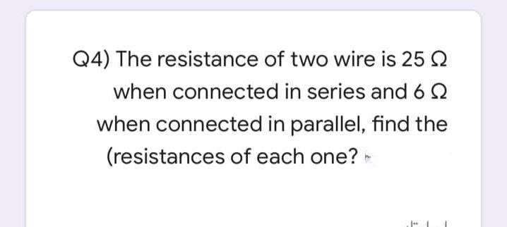 Q4) The resistance of two wire is 25 2
when connected in series and 62
when connected in parallel, find the
(resistances of each one?
