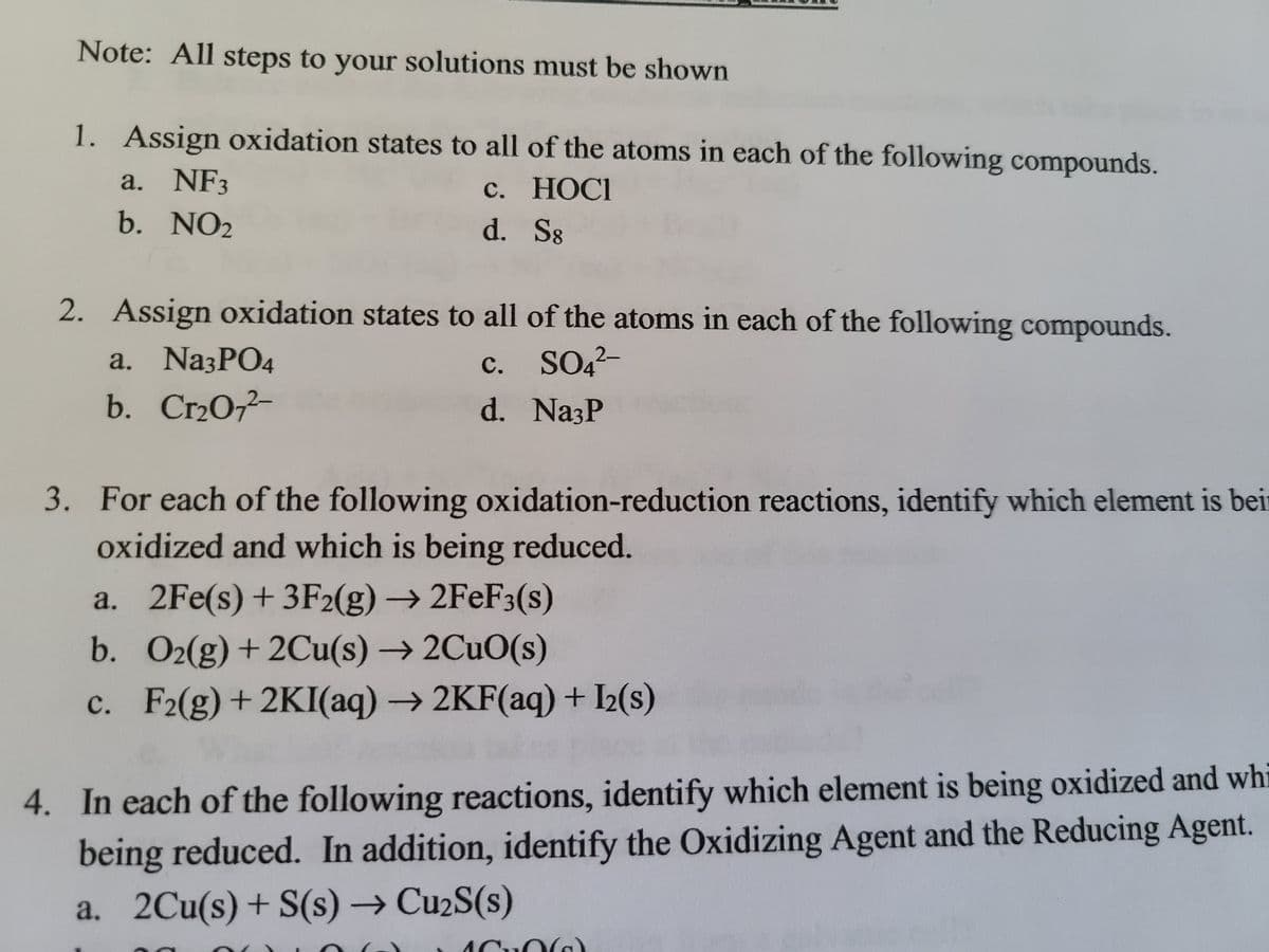 Note: All steps to your solutions must be shown
1. Assign oxidation states to all of the atoms in each of the following compounds.
a. NF3
с. НОСI
d. S8
b. NO2
2. Assign oxidation states to all of the atoms in each of the following compounds.
c. SO4-
d. NazP
a. Na3PO4
с.
b. Cr2O-
3. For each of the following oxidation-reduction reactions, identify which element is beir
oxidized and which is being reduced.
a. 2Fe(s)+ 3F2(g) → 2FeF3(s)
b. O2(g)+ 2Cu(s) → 2CUO(s)
c. F2(g)+2KI(aq) →2KF(aq) + I2(s)
4. In each of the following reactions, identify which element is being oxidized and whi
being reduced. In addition, identify the Oxidizing Agent and the Reducing Agent.
a. 2Cu(s)+ S(s) →CU2S(s)
