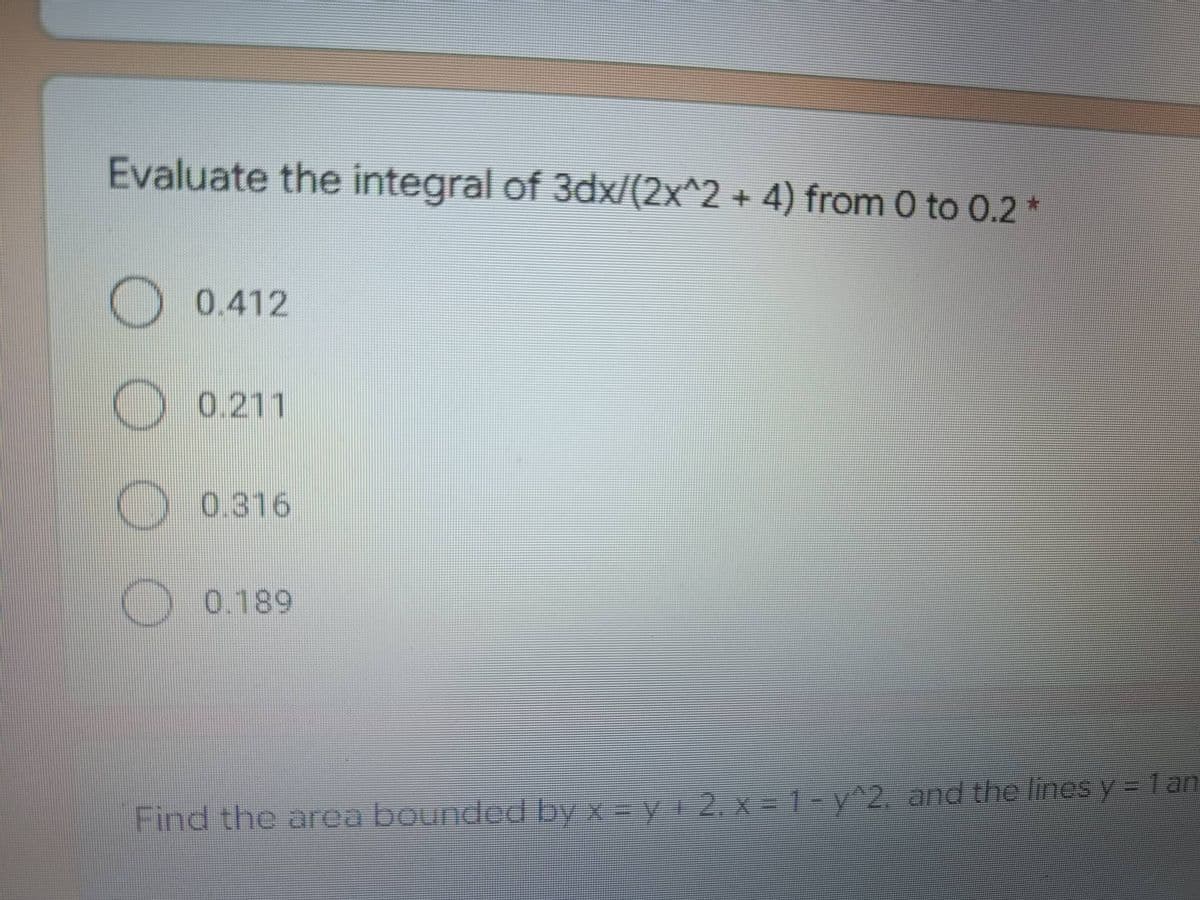 Evaluate the integral of 3dx/(2x^2 + 4) from 0 to 0.2 *
0.412
0.211
0.316
0.189
Find the area bounded by x = y + 2₁ x = 1 - y^2. and the lines y = 1 an