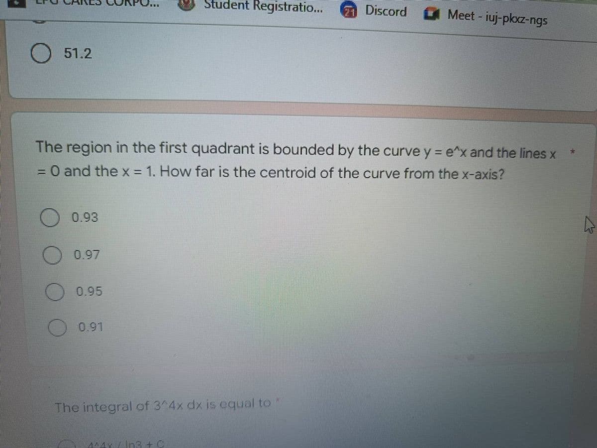 Student Registratio...
Discord Meet-iuj-pkxz-ngs
O 51.2
The region in the first quadrant is bounded by the curve y = e^x and the lines x
= 0 and the x = 1. How far is the centroid of the curve from the x-axis?
0.93
A
O 0.97
0.95
O
The integral of 3^4x dx is equal to