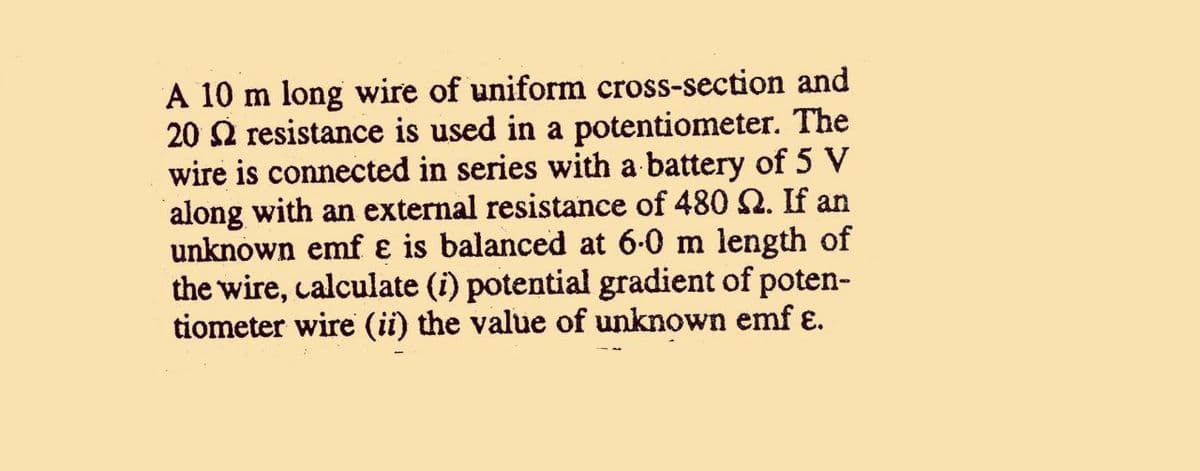 A 10 m long wire of uniform cross-section and
20 2 resistance is used in a potentiometer. The
wire is connected in series with a battery of 5 V
along with an external resistance of 480 2. If an
unknown emf ɛ is balanced at 6-0 m length of
the wire, calculate (i) potential gradient of poten-
tiometer wire (ii) the value of unknown emf ɛ.
