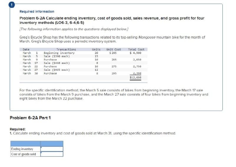 Required information
Problem 6-2A Calculate ending inventory, cost of goods sold, sales revenue, and gross profit for four
inventory methods (LO6-3, 6-4,6-5)
[The following information applies to the questions displayed below]
Greg's Bicycle Shop has the following transactions related to its top-selling Mongoose mountain bike for the month of
March. Greg's Bicycle Shop uses a periodic inventory system.
Date
March
March
March
Transactions
Eeginning inventory
Sale ($390 each)
Units
20
15
Unit Cost
$ 245
Total Cost
$ 4,900
1
5
Purchace
10
265
2, 65e
March
17
Sale ($440 esch)
March
22
Purchase
10
275
2,750
March
Sale (5465 each)
27
12
2, 300
$12, 660
March
30
Purchase
295
For the specific identification method, the March 5 sale consists of bikes from beginning inventory, the March 17 sale
consists of bikes from the March 9 purchase, and the March 27 sale consists of four bikes from beginning inventory and
eight bikes trom the March 22 purchase.
Problem 6-2A Part 1
Required:
1. Calculate ending inventory and cost of goods sold at March 31, using the specific identification method.
Ending inventory
Cost of goods sold
