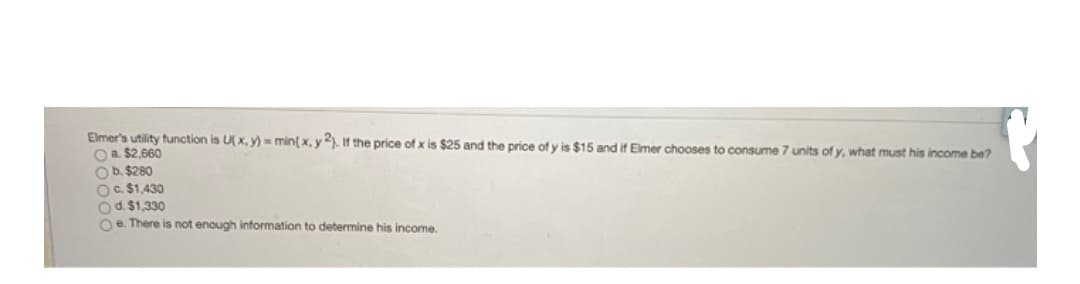 Elmer's utility function is U( x, y) = min{ x, y). If the price of x is $25 and the price of y is $15 and if Elmer chooses to consume 7 units of y, what must his income be?
O a. $2,660
Ob. $280
OC. $1,430
Od. $1,330
Oe. There is not enough information to determine his income.
