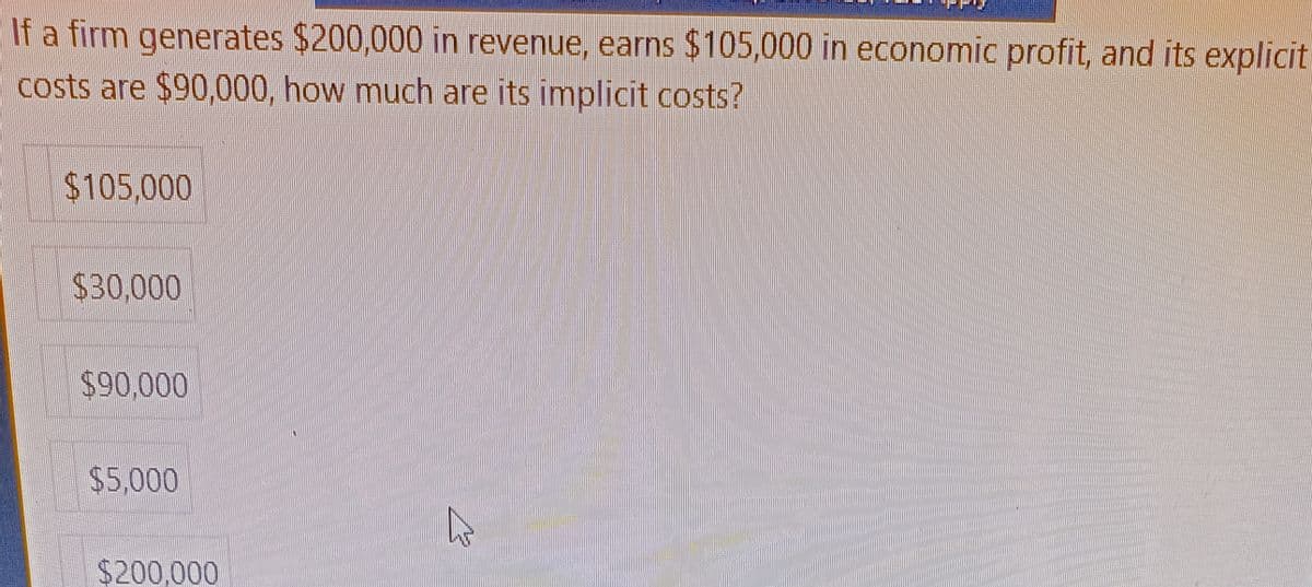 Berich
If a firm generates $200,000 in revenue, earns $105,000 in economic profit, and its explicit
costs are $90,000, how much are its implicit costs?
$105,000
$30,000
$90,000
$5,000
$200,000