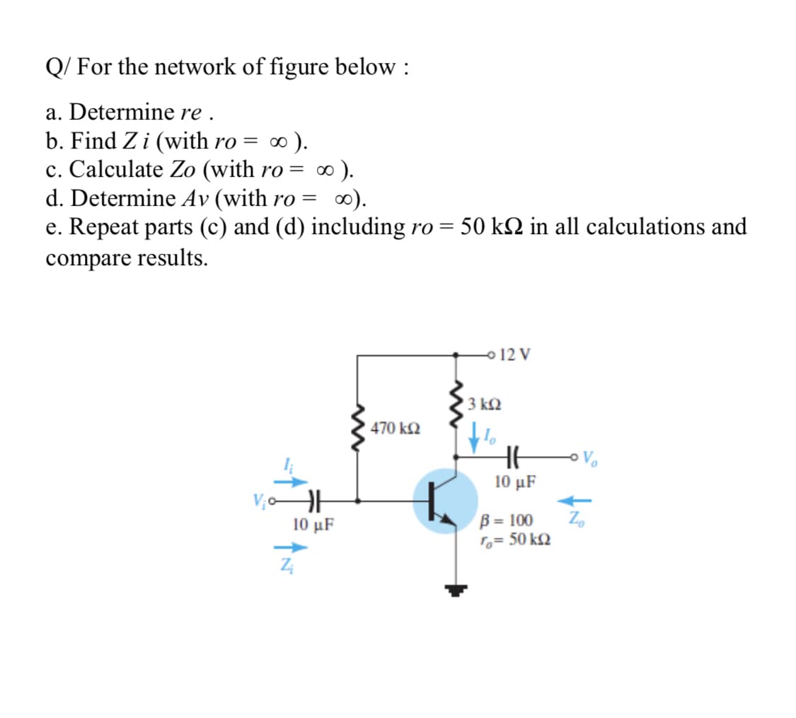 Q/ For the network of figure below :
a. Determine re .
b. Find Z i (with ro = ∞ ).
c. Calculate Zo (with ro = ∞).
d. Determine Av (with ro =
e. Repeat parts (c) and (d) including ro =
0).
50 k2 in all calculations and
compare results.
o 12 V
3 k2
470 k2
10 μF
10 μF
B = 100
Z.
1o= 50 k2
