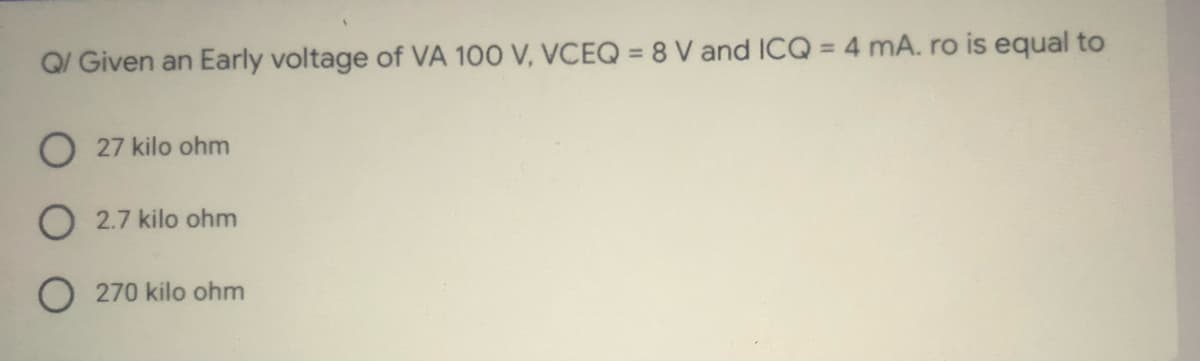 Q/ Given an Early voltage of VA 100 V, VCEQ = 8 V and ICQ = 4 mA. ro is equal to
%3D
O 27 kilo ohm
O 2.7 kilo ohm
O 270 kilo ohm
