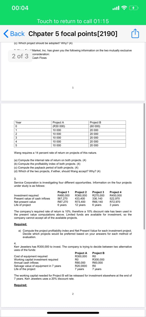 00:04
Touch to return to call 01:15
Back Chpater 5 focal points[2190]
(C) Which project should be adopted? Why? (4)
- Market, Inc. has given you the following information on the two mutually exclusive
2 of 3 Cash Flows
consideration:
1
Year
Project A
Project B
(60 000)
(R30 000)
10 000
1
20 000
10 000
20 000
3
10 000
20 000
4
10 000
20 000
5
10 000
20 000
Wang requires a 14 percent rate of return on projects of this nature.
(a) Compute the internal rate of return on both projects. (4)
(b) Compute the profitability index of both projects. (4)
(c) Compute the payback period of both projects. (4)
(d) Which of the two projects, if either, should Wang accept? Why? (4)
3.
Service Corporation is investigating four different opportunities. Information on the four projects
under study is as follows:
Project 1
R480,000
567,270
R87,270
6 years
Project 2
R360,000
433,400
R73,400
12 years
Project 4
R450,000
522,970
R72,970
3 years
Project 3
R270,000
Investment required
Present value of cash inflows
Net present value
Life of project
336,140
R66,140
6 years
The company's required rate of return is 10%; therefore a 10% discount rate has been used in
the present value computations above. Limited funds are available for investment, so the
company cannot accept all of the available projects.
Required:
a) Compute the project profitability index and Net Present Value for each investment project.
Decide which projects would be preferred based on your answers for each method of
evaluation.
Kerr Jewelers has R300,000 to invest. The company is trying to decide between two alternative
uses of the funds:
Project A Project B
RO
R300,000
R60,000
RO
R300,000
Cost of equipment required
Working capital investment required
Annual cash inflows
Salvage value of equipment in 7 years
Life of the project
RO
R80,000
R20,0000
7 years
7 years
The working capital needed for Project B will be released for investment elsewhere at the end of
7 years. Kerr Jewelers uses a 20% discount rate.
Required:
2
