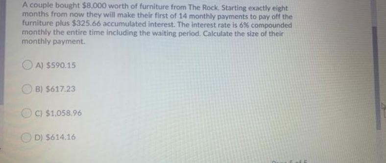 A couple bought $8,000 worth of furniture from The Rock. Starting exactly eight
months from now they will make their first of 14 monthly payments to pay off the
furniture plus $325.66 accumulated interest. The interest rate is 6% compounded
monthly the entire time including the waiting period. Calculate the size of their
monthly payment.
A) $590.15
B) $617.23
C) $1,058.96
D) $614.16
