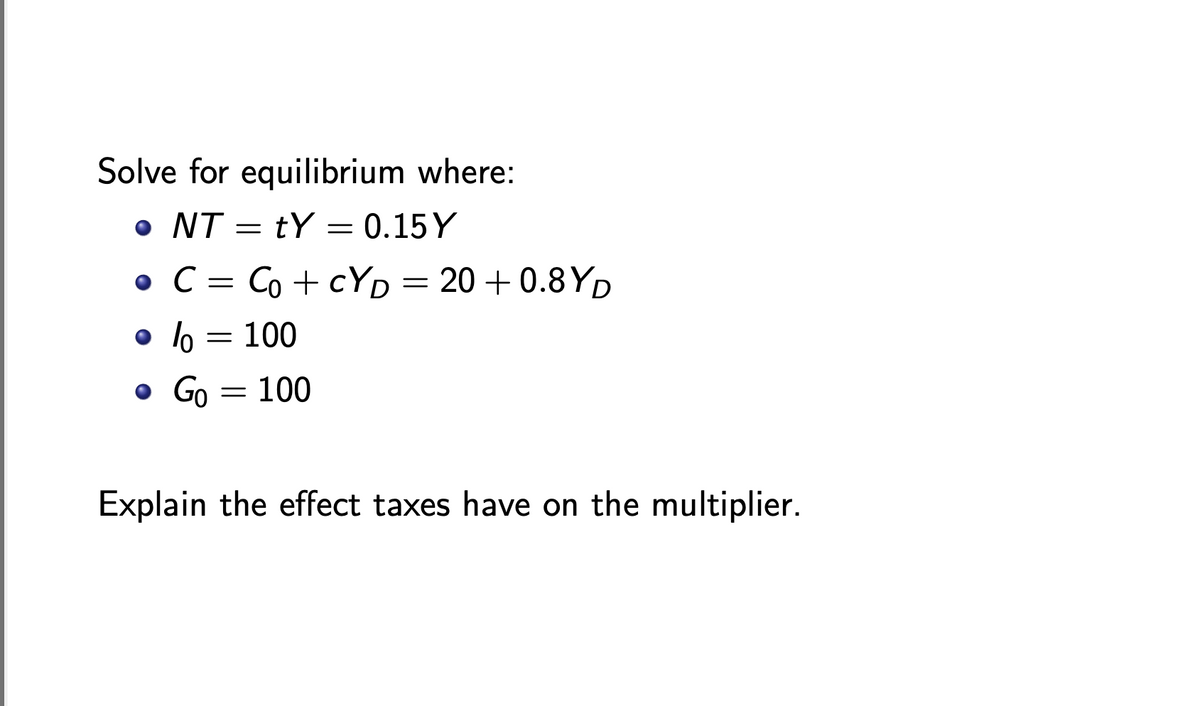 Solve for equilibrium where:
• NT = tY = 0.15 Y
• C = Co + cYD =
20 +0.8 YD
o lo = 100
o Go = 100
Explain the effect taxes have on the multiplier.
