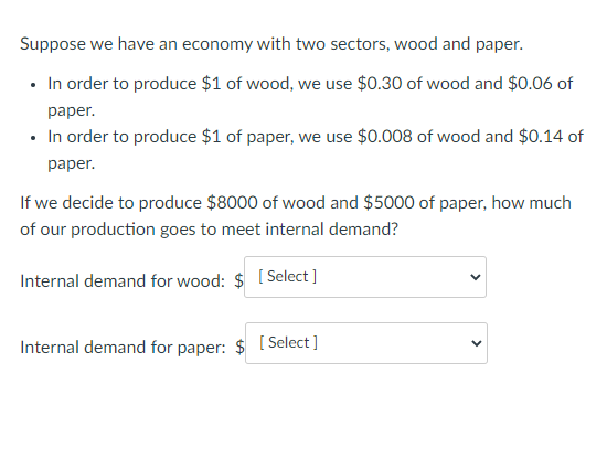 Suppose we have an economy with two sectors, wood and paper.
• In order to produce $1 of wood, we use $0.30 of wood and $0.06 of
раper.
• In order to produce $1 of paper, we use $0.008 of wood and $0.14 of
раper.
If we decide to produce $8000 of wood and $5000 of paper, how much
of our production goes to meet internal demand?
Internal demand for wood: $ [Select ]
Internal demand for paper: $ [ Select ]
>
