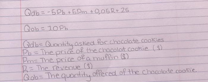 Qdb=D -5Pb+5Pm +0,05 R+ 25
Qob=10P6
Qdb3 Quantity asked for chocolate .cookies.
Pb= The price of the chocolat cookie()
Pm= The price ofa muffin )
R= The revenue ()
Qob%3DThe quantity offeced of the chocolote cootie.
%3D
