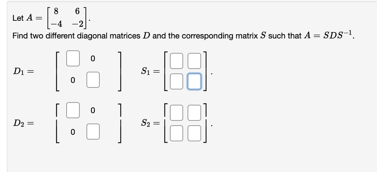 Lat A -
8
-4
-2
Find two different diagonal matrices D and the corresponding matrix S such that A = SDs-.
D1 =
S1
D2
S2
