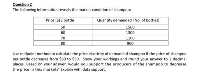Question 2
The following information reveals the market condition of shampoo:
Price ($) / bottle
Quantity demanded (No. of bottles)
50
1500
60
70
80
1300
1100
006
Use midpoint method to calculate the price elasticity of demand of shampoo if the price of shampoo
per bottle decreases from $60 to $50. Show your workings and round your answer to 2 decimal
places. Based on your answer, would you support the producers of the shampoo to decrease
the price in this market? Explain with data support.
