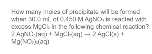 How many moles of precipitate will be formed
when 30.0 mL of 0.450 M AgNO3 is reacted with
excess MgCl2 in the following chemical reaction?
2 AGNO:(aq) + M9CI2(aq) → 2 AgCl(s) +
Mg(NO:):(aq)

