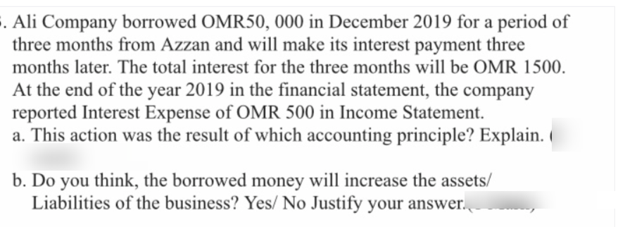 . Ali Company borrowed OMR50, 000 in December 2019 for a period of
three months from Azzan and will make its interest payment three
months later. The total interest for the three months will be OMR 1500.
At the end of the year 2019 in the financial statement, the company
reported Interest Expense of OMR 500 in Income Statement.
a. This action was the result of which accounting principle? Explain.
b. Do you think, the borrowed money will increase the assets/
Liabilities of the business? Yes/ No Justify your answer.
