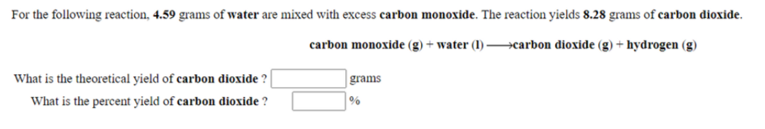 For the following reaction, 4.59 grams of water are mixed with excess carbon monoxide. The reaction yields 8.28 grams of carbon dioxide.
carbon monoxide (g) + water (1) carbon dioxide (g) + hydrogen (g)
What is the theoretical yield of carbon dioxide ?
grams
What is the percent yield of carbon dioxide ?
