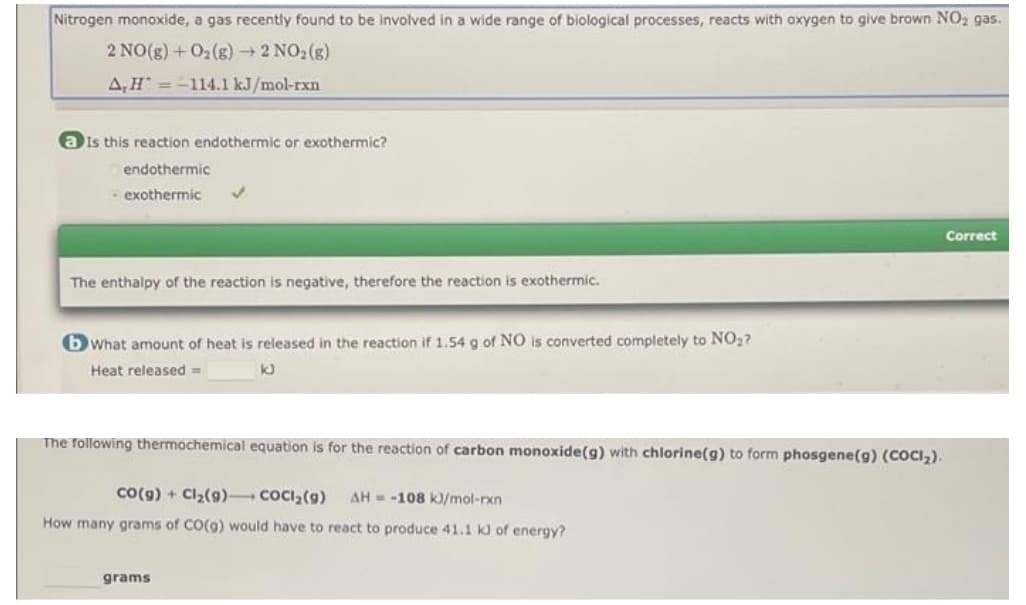 Nitrogen monoxide, a gas recently found to be involved in a wide range of biological processes, reacts with oxygen to give brown NO2 gas.
2 NO(g) + O2(g) 2 NO2(g)
A,H =-114.1 kJ/mol-rxn
a is this reaction endothermic or exothermic?
endothermic
• exothermic
Correct
The enthalpy of the reaction is negative, therefore the reaction is exothermic.
bWhat amount of heat is released in the reaction if 1.54 g of NO is converted completely to NO2?
Heat released =
The following thermochemical equation is for the reaction of carbon monoxide(g) with chlorine(g) to form phosgene(g) (COCI,).
Co(g) + Cl2(9) COCI,(9)
AH = -108 k)/mol-rxn
How many grams of CO(g) would have to react to produce 41.1 kJ of energy?
grams
