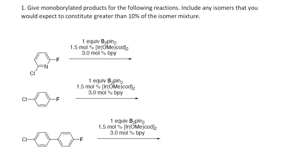 1. Give monoborylated products for the following reactions. Include any isomers that you
would expect to constitute greater than 10% of the isomer mixture.
1 equiv B2pin2
1.5 mol % [Ir(OMe)cod]2
3.0 mol % bpy
CI
1 equiv Bapin,
1.5 mol % [Ir(OMe)cod]2
3.0 mol % bpy
CI-
-F
1 equiv B2pin2
1.5 mol % [Ir(OMe)cod]2
3.0 mol % bpy
CI
-F
