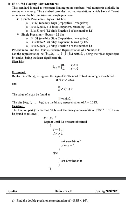 1) IEEE 754 Floating Point Standard:
This standard is used to represent floating-point numbers (real numbers) digitally in
computer memory. The standard provides two representations which have different
accuracies: double precision and single precision.
> Double Precision – 8bytes = 64 bits
o Bit 63 (one bit): Sign (0=positive, 1=negative)
o Bits 62 to 52 (11 bits): Exponent, biased by 1023
o Bits 51 to 0 (52 bits): Fraction f of the number 1.f
Single Precision – 4bytes = 32 bits
o Bit 31 (one bit): Sign (0-positive, 1=negative)
o Bits 30 to 23 (8 bits): Exponent, biased by 127
o Bits 22 to 0 (23 bits): Fraction f of the number 1.f
Procedure to Find the Double-Precision Representation of a Number x:
Let the representation be (b63, b62, ..., b, b,, bo) with b63 being the most-significant
bit and bo being the least significant bit.
Sign Bit:
(0,
x20
l1,
x< 0
Еxрonent:
Replace x with |x], i.e. ignore the sign of x. We need to find an integer e such that
Ose< 2047
and
The value of e can be found as
log:(x)]
The bits (b62, b61, ., b52) are the binary representation of f – 1023.
Fraction:
The fraction part f is the first 52 bits of the binary representation of x2 – 1. It can
be found as follows:
y +x2-e
Repeat until 52 bits are obtained
{
y+ 2y
if y >1
{
set new bit as 1
y + y-1
else
set new bit as 0
EE 426
Homework 2
Spring 2020/2021
a) Find the double-precision representation of –3.85 x 10°.
