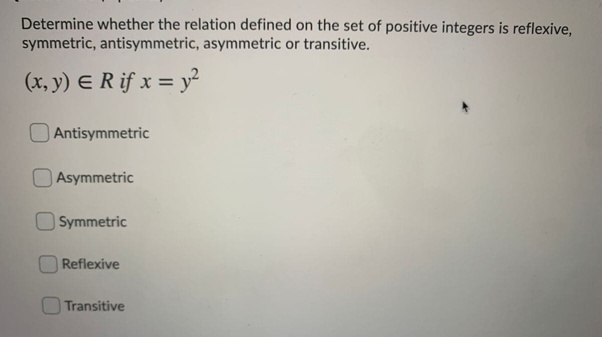 Determine whether the relation defined on the set of positive integers is reflexive,
symmetric, antisymmetric, asymmetric or transitive.
(x, y) E R if x = y²
Antisymmetric
Asymmetric
Symmetric
Reflexive
Transitive
