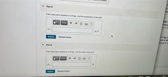 i contact
Part D
It the mass were doubled to 430 kg, find the acceleration of the shel.
disk (a
on pu
in in t
m/
40-kg,
Submit
Bequest Answer
cm in dia
fangent to
Part E
If the mass were doubled to 4.30 kg find the triction foroe on i.
AZ
Submit
Request Anwer
