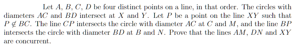 Let A, B, C, D be four distinct points on a line, in that order. The circles with
diameters AC and BD intersect at X and Y. Let P be a point on the line XY such that
P¢ BC. The line CP intersects the circle with diameter AC at C and M, and the line BP
intersects the circle with diameter BD at B and N. Prove that the lines AM, DN and XY
are concurrent.
