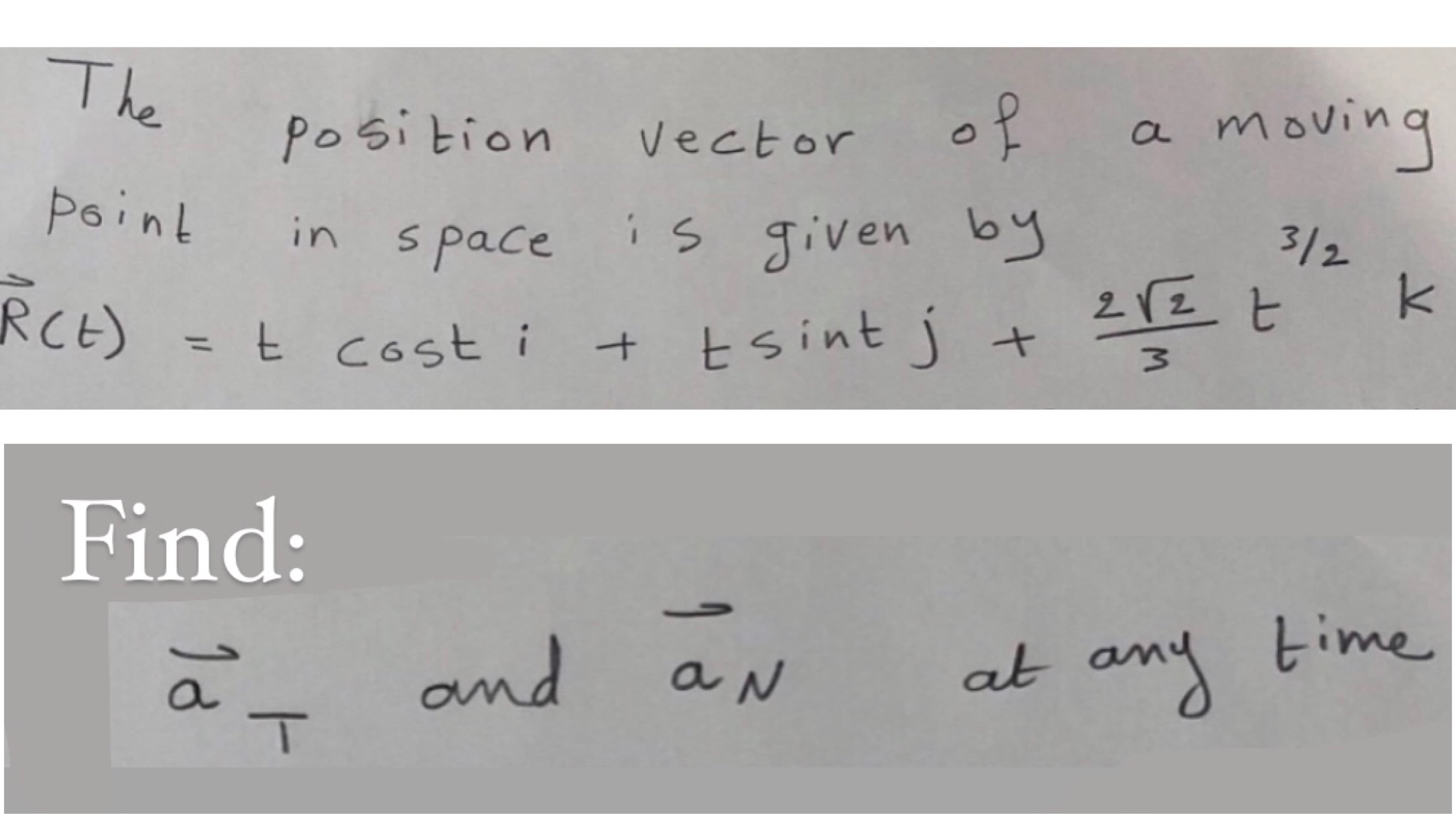 The
of
a moving
Position
Vector
3/2
point
in space
is given by
212 t
RCE) =t cost i + tsint J
+ Esint j +
%3D
Find:
H1
M.

