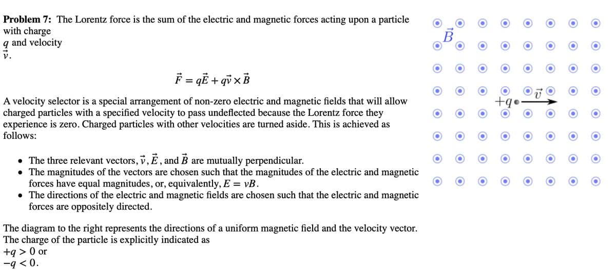 Problem 7: The Lorentz force is the sum of the electric and magnetic forces acting upon a particle
with charge
9 and velocity
F = qË+qvxB
A velocity selector is a special arrangement of non-zero electric and magnetic fields that will allow
charged particles with a specified velocity to pass undeflected because the Lorentz force they
experience is zero. Charged particles with other velocities are turned aside. This is achieved as
follows:
• The three relevant vectors, v, Ē, and B are mutually perpendicular.
• The magnitudes of the vectors are chosen such that the magnitudes of the electric and magnetic
forces have equal magnitudes, or, equivalently, E = vB.
• The directions of the electric and magnetic fields are chosen such that the electric and magnetic
forces are oppositely directed.
The diagram to the right represents the directions of a uniform magnetic field and the velocity vector.
The charge of the particle is explicitly indicated as
+q> 0 or
-9 <0.
O
+q
O
15
O