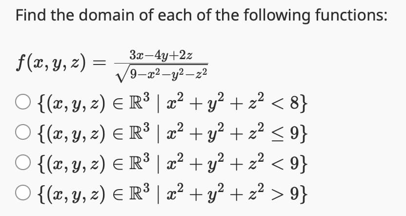 Find the domain of each of the following functions:
f(x, y, z) =
3x-4y+2z
√9-x²-y²-z²
○ {(x, y, z) = R³ | x² + y² + x² < 8}
○ {(x, y, z) = R³ | x² + y² + z² ≤ 9}
○ {(x, y, z) = R³ | x² + y² + z² < 9}
{(x, y, z) = R³ | x² + y² + z² > 9}
