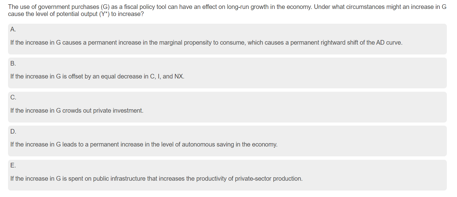 The use of government purchases (G) as a fiscal policy tool can have an effect on long-run growth in the economy. Under what circumstances might an increase in G
cause the level of potential output (Y*) to increase?
A.
If the increase in G causes a permanent increase in the marginal propensity to consume, which causes a permanent rightward shift of the AD curve.
B.
If the increase in G is offset by an equal decrease in C, I, and NX.
C.
If the increase in G crowds out private investment.
D.
If the increase in G leads to a permanent increase in the level of autonomous saving in the economy.
E.
If the increase in G is spent on public infrastructure that increases the productivity of private-sector production.
