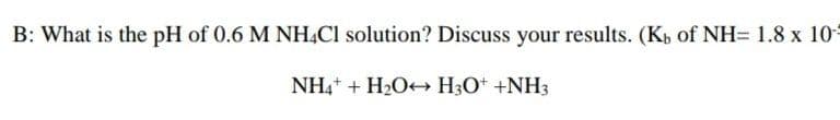 B: What is the pH of 0.6 M NHẠCI solution? Discuss your results. (Kp of NH= 1.8 x 10
NH,+ + H2O+→ H3O+ +NH3
