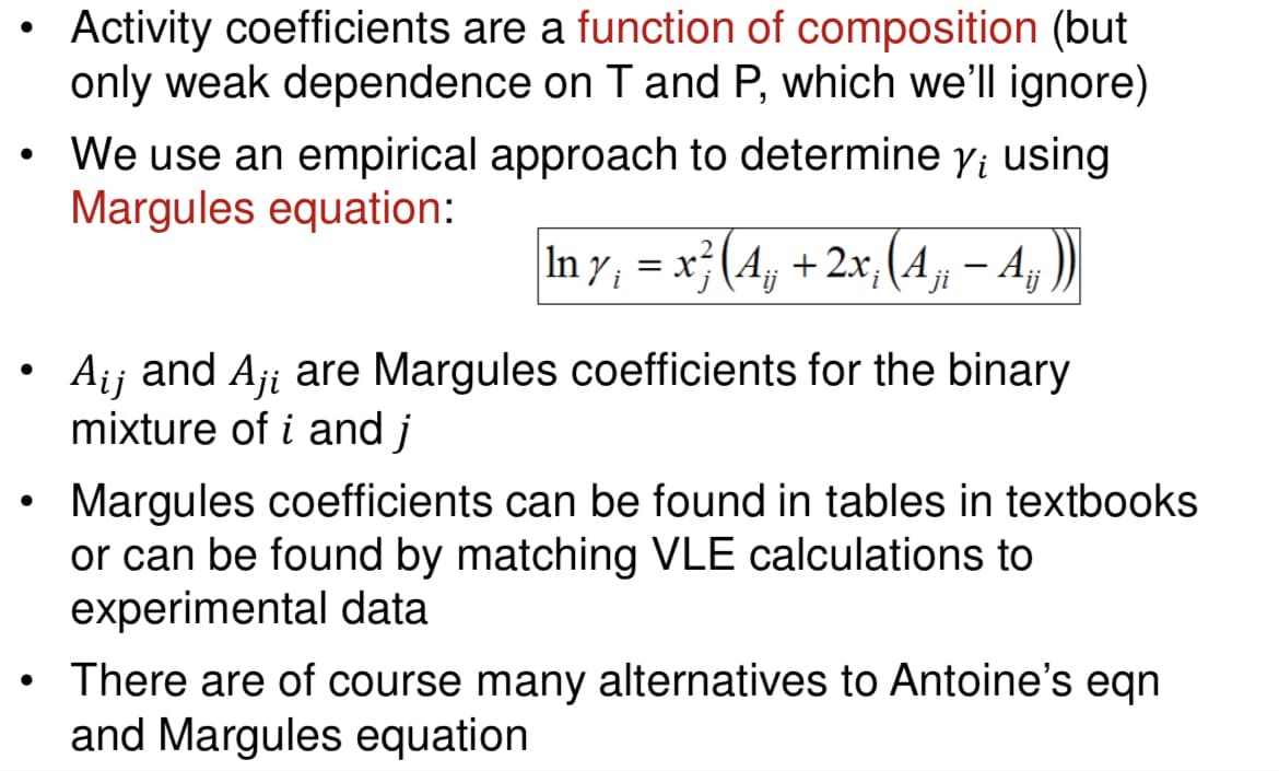 Activity coefficients are a function of composition (but
only weak dependence on T and P, which we'll ignore)
We use an empirical approach to determine y; using
Margules equation:
In y¡ = x² (A¡¡ + 2x; (A¡¡ — Aj
A₁j and Aji are Margules coefficients for the binary
mixture of i and j
Margules coefficients can be found in tables in textbooks
or can be found by matching VLE calculations to
experimental data
There are of course many alternatives to Antoine's eqn
and Margules equation