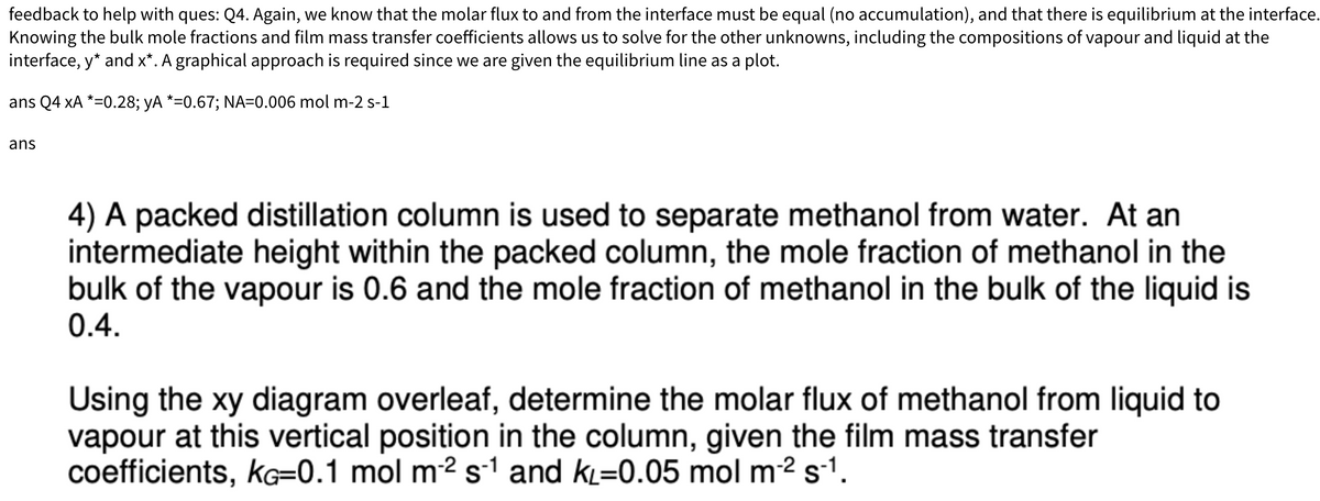 feedback to help with ques: Q4. Again, we know that the molar flux to and from the interface must be equal (no accumulation), and that there is equilibrium at the interface.
Knowing the bulk mole fractions and film mass transfer coefficients allows us to solve for the other unknowns, including the compositions of vapour and liquid at the
interface, y* and x*. A graphical approach is required since we are given the equilibrium line as a plot.
ans Q4 XA *=0.28; yA *=0.67; NA=0.006 mol m-2 s-1
ans
4) A packed distillation column is used to separate methanol from water. At an
intermediate height within the packed column, the mole fraction of methanol in the
bulk of the vapour is 0.6 and the mole fraction of methanol in the bulk of the liquid is
0.4.
Using the xy diagram overleaf, determine the molar flux of methanol from liquid to
vapour at this vertical position in the column, given the film mass transfer
coefficients, KG=0.1 mol m² s-1 and kL=0.05 mol m-² s-¹.