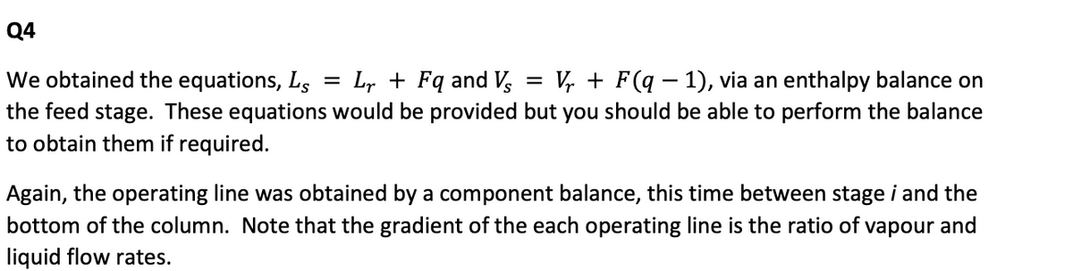 Q4
We obtained the equations, Ls = Lr + Fq and Vs =
the feed stage. These equations would be provided but you should be able to perform the balance
to obtain them if required.
Vr + F(q − 1), via an enthalpy balance on
-
Again, the operating line was obtained by a component balance, this time between stage i and the
bottom of the column. Note that the gradient of the each operating line is the ratio of vapour and
liquid flow rates.