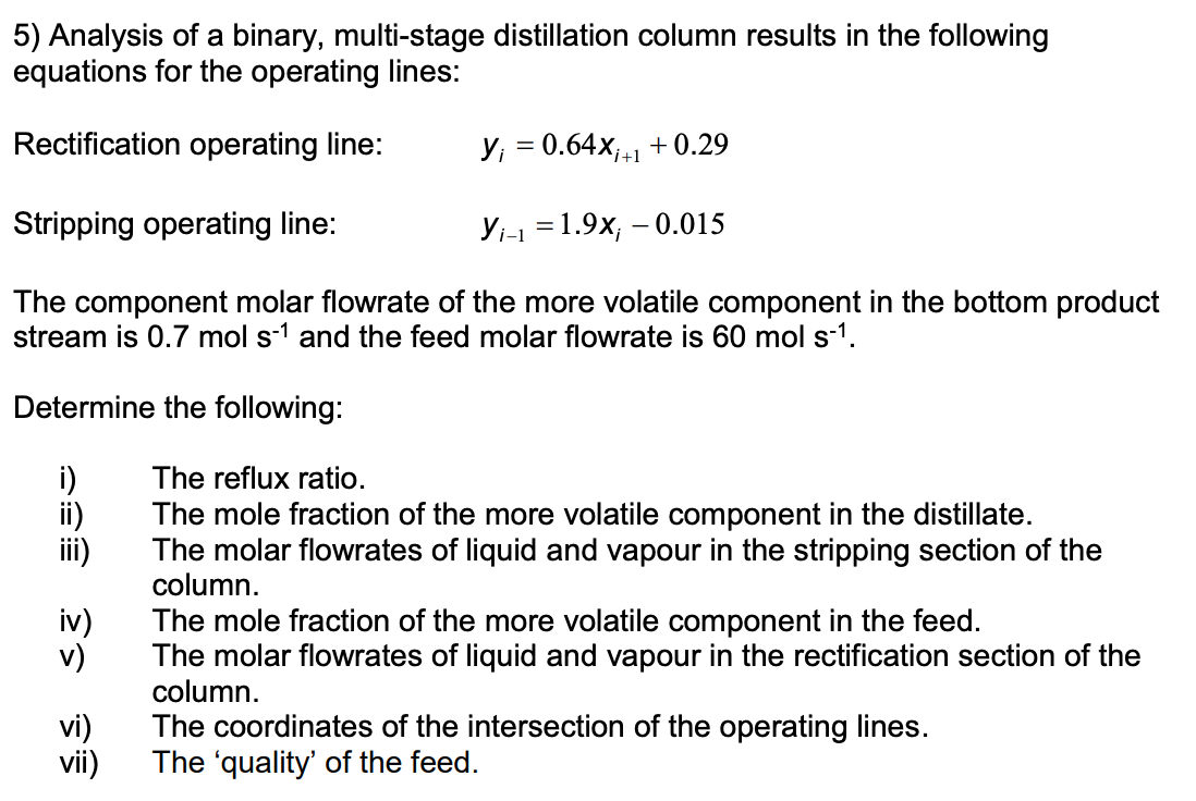 5) Analysis of a binary, multi-stage distillation column results in the following
equations for the operating lines:
Rectification operating line:
y₁ = 0.64x₁+1+0.29
Stripping operating line:
Yi-1 =1.9x; -0.015
The component molar flowrate of the more volatile component in the bottom product
stream is 0.7 mol s-1 and the feed molar flowrate is 60 mol s-¹.
Determine
the following:
The reflux ratio.
The mole fraction of the more volatile component in the distillate.
The molar flowrates of liquid and vapour in the stripping section of the
column.
リ
iv)
v)
vi)
vii)
The mole fraction of the more volatile component in the feed.
The molar flowrates of liquid and vapour in the rectification section of the
column.
The coordinates of the intersection of the operating lines.
The 'quality' of the feed.