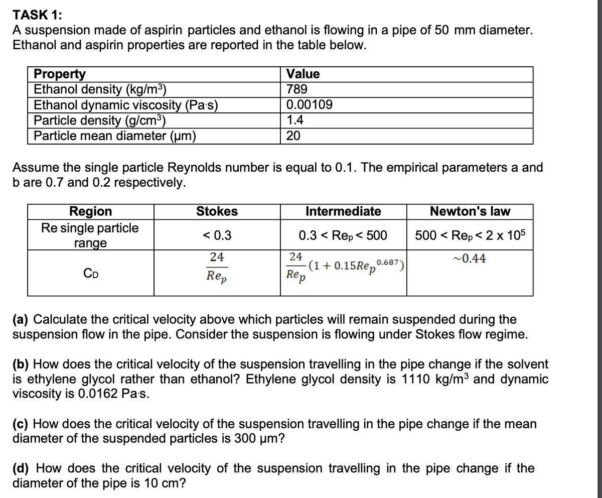 TASK 1:
A suspension made of aspirin particles and ethanol is flowing in a pipe of 50 mm diameter.
Ethanol and aspirin properties are reported in the table below.
Property
Ethanol density (kg/m³)
Ethanol dynamic viscosity (Pas)
Particle density (g/cm³)
Particle mean diameter (um)
Region
Re single particle
range
Assume the single particle Reynolds number is equal to 0.1. The empirical parameters a and
b are 0.7 and 0.2 respectively.
CD
Value
789
0.00109
Stokes
< 0.3
24
Rep
1.4
20
Intermediate
0.3 < Rep < 500
24
Rep
(1 + 0.15 Rep 0.687)
Newton's law
500 <
Rep < 2 x 105
~0.44
(a) Calculate the critical velocity above which particles will remain suspended during the
suspension flow in the pipe. Consider the suspension is flowing under Stokes flow regime.
(b) How does the critical velocity of the suspension travelling in the pipe change if the solvent
is ethylene glycol rather than ethanol? Ethylene glycol density is 1110 kg/m³ and dynamic
viscosity is 0.0162 Pa.s.
(c) How does the critical velocity of the suspension travelling in the pipe change if the mean
diameter of the suspended particles is 300 μm?
(d) How does the critical velocity of the suspension travelling in the pipe change if the
diameter of the pipe is 10 cm?