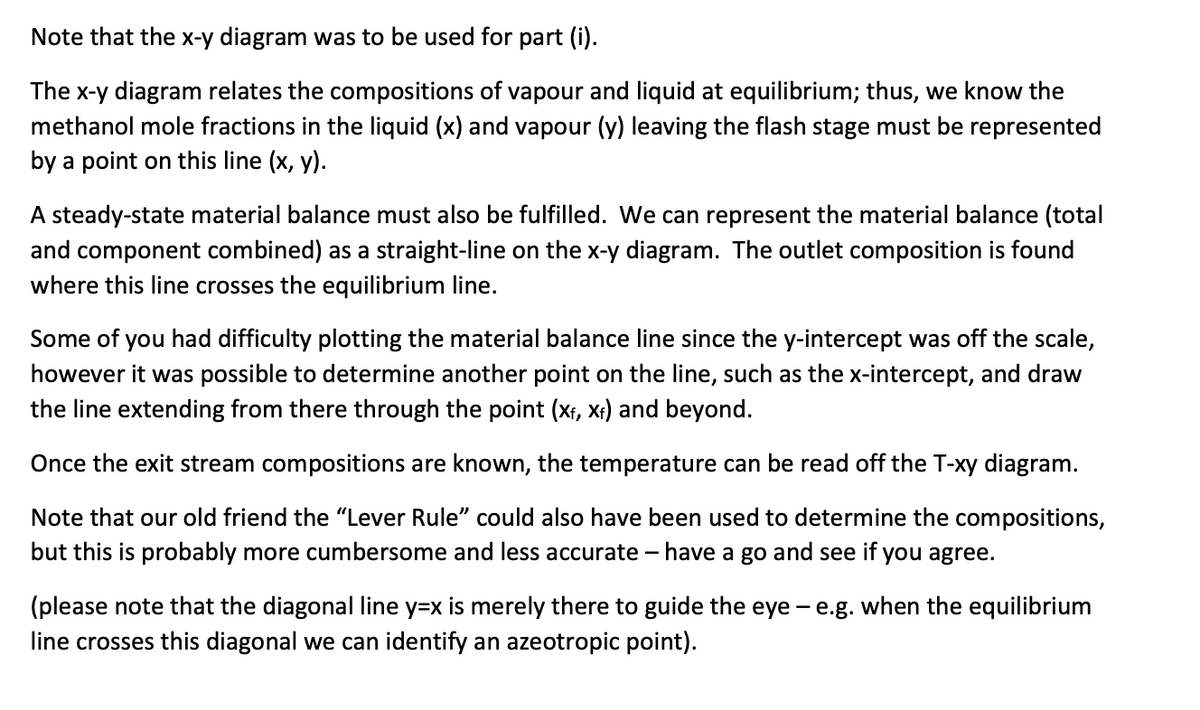 Note that the x-y diagram was to be used for part (i).
The x-y diagram relates the compositions of vapour and liquid at equilibrium; thus, we know the
methanol mole fractions in the liquid (x) and vapour (y) leaving the flash stage must be represented
by a point on this line (x, y).
A steady-state material balance must also be fulfilled. We can represent the material balance (total
and component combined) as a straight-line on the x-y diagram. The outlet composition is found
where this line crosses the equilibrium line.
Some of you had difficulty plotting the material balance line since the y-intercept was off the scale,
however it was possible to determine another point on the line, such as the x-intercept, and draw
the line extending from there through the point (x₁, x₁) and beyond.
Once the exit stream compositions are known, the temperature can be read off the T-xy diagram.
Note that our old friend the "Lever Rule" could also have been used to determine the compositions,
but this is probably more cumbersome and less accurate - have a go and see if you agree.
(please note that the diagonal line y=x is merely there to guide the eye-e.g. when the equilibrium
line crosses this diagonal we can identify an azeotropic point).