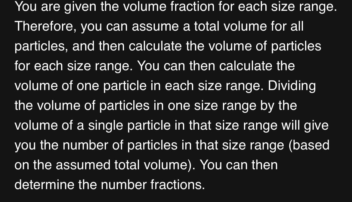You are given the volume fraction for each size range.
Therefore, you can assume a total volume for all
particles, and then calculate the volume of particles
for each size range. You can then calculate the
volume of one particle in each size range. Dividing
the volume of particles in one size range by the
volume of a single particle in that size range will give
you the number of particles in that size range (based
on the assumed total volume). You can then
determine the number fractions.