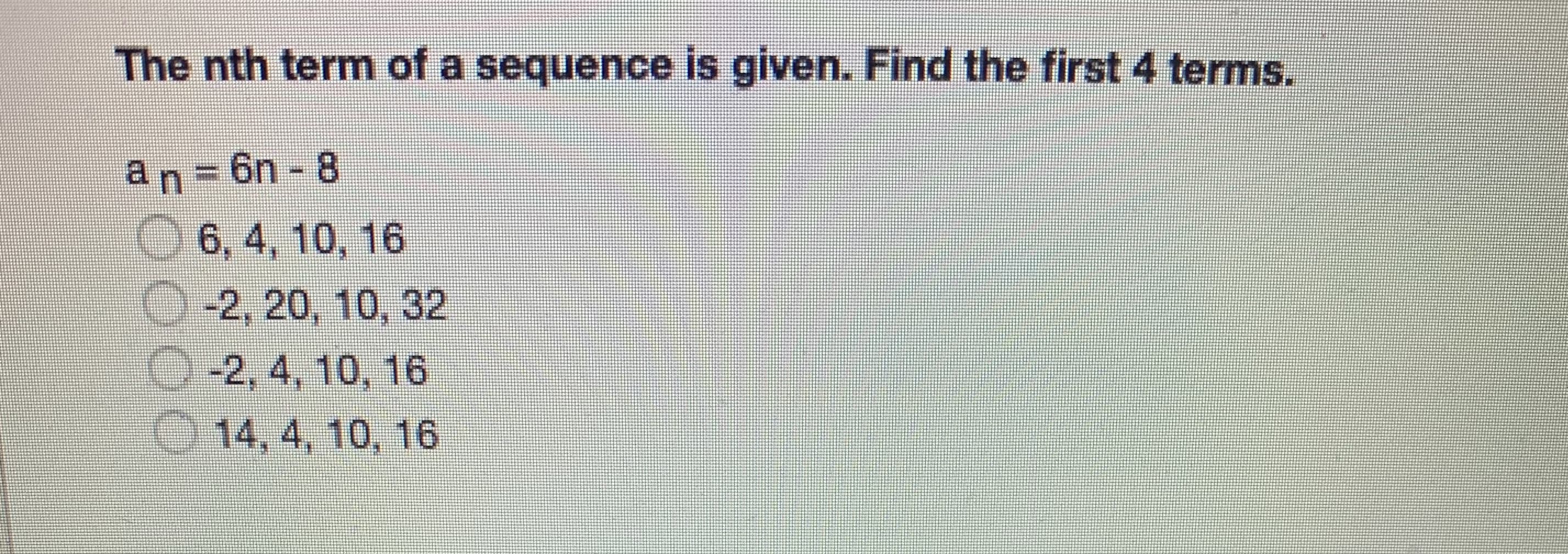 The nth term of a sequence is given. Find the first 4 terms.
an-6n 8
L 6, 4, 10, 16
-2, 20, 10, 32
0-2, 4, 10, 16
14, 4, 10, 16
