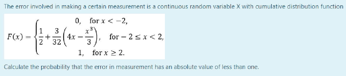 The error involved in making a certain measurement is a continuous random variable X with cumulative distribution function
0, for x < -2,
3
3
1
4x
+
2
32
F(x)
for – 2 sx < 2,
3
1, for x > 2.
Calculate the probability that the error in measurement has an absolute value of less than one.
