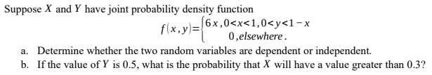 Suppose X and Y have joint probability density function
[6x,0<x<1,0<y<1-x
0,elsewhere.
f(x,y)=
a. Determine whether the two random variables are dependent or independent.
b. If the value of Y is 0.5, what is the probability that X will have a value greater than 0.3?
