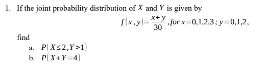 1. If the joint probability distribution of X and Y is given by
f(x,y)=**Y, forx=0,1,2,3; y=0,1,2,
30
find
a. P(X<2,Y>1)
b. P(X+Y=4)
