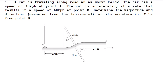 1. A car is traveling along road AB as shown below. The car has a
speed of 40kph at point A. The car is accelerating at a rate
results in a speed of 60kph at point B. Determine the magnitude and
direction
that
(measured from the horizontal) of its acceleration 2.5s
from point A.
35 m
30
30
25 m
-25 m-
30 m
