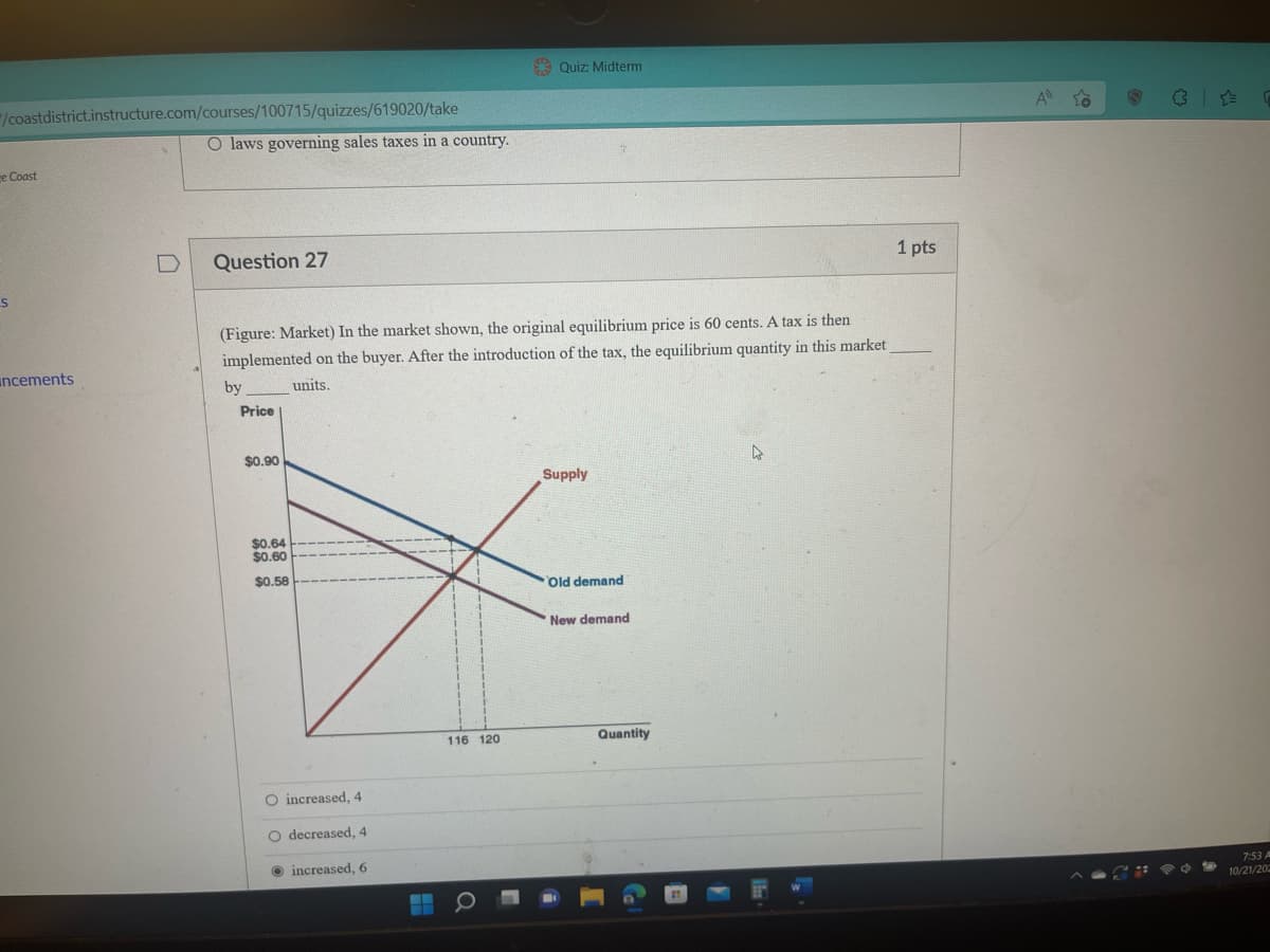 "/coastdistrict.instructure.com/courses/100715/quizzes/619020/take
e Coast
S
ncements
0
O laws governing sales taxes in a country.
Question 27
(Figure: Market) In the market shown, the original equilibrium price is 60 cents. A tax is then
implemented on the buyer. After the introduction of the tax, the equilibrium quantity in this market
units.
by
Price
$0.90
$0.64
$0.60
$0.58
O increased, 4
O decreased, 4
increased, 6
116 120
Quiz: Midterm
Q
Supply
Old demand
New demand
Quantity
A
1 pts
A
CH
7:53 A
10/21/202