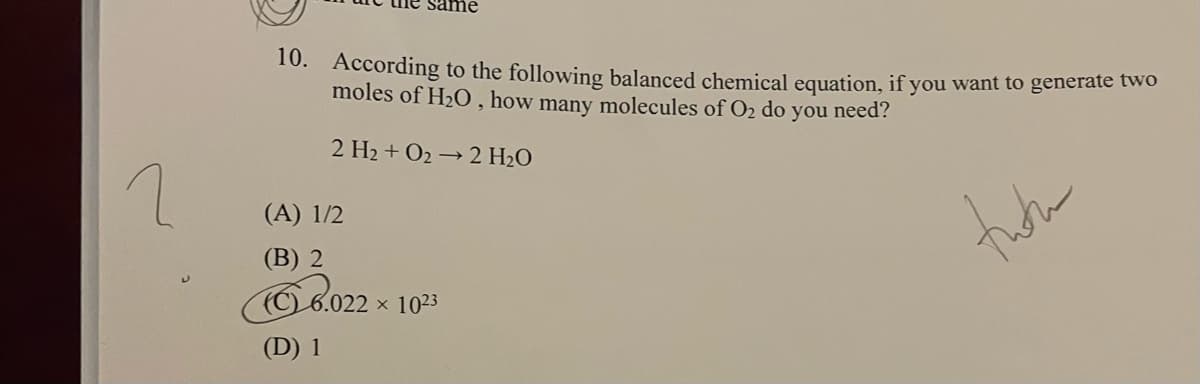 ime
10. According to the following balanced chemical equation, if you want to generate two
moles of H2O , how many molecules of O2 do you need?
2 H2 + O2 → 2 H2O
(A) 1/2
(В) 2
(C)6.022 × 1023
(D) 1
