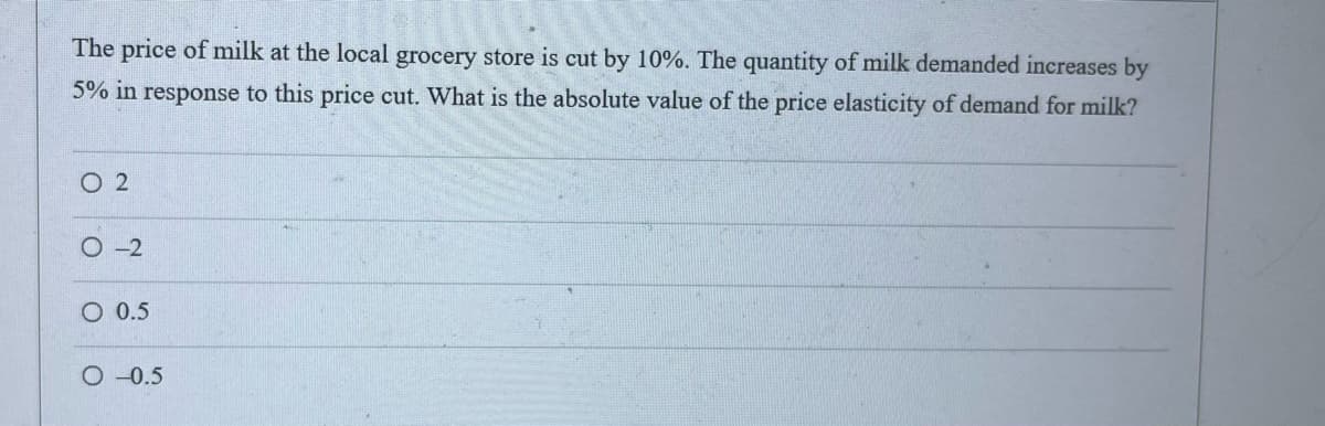 The price of milk at the local grocery store is cut by 10%. The quantity of milk demanded increases by
5% in response to this price cut. What is the absolute value of the price elasticity of demand for milk?
02
O-2
O 0.5
O-0.5