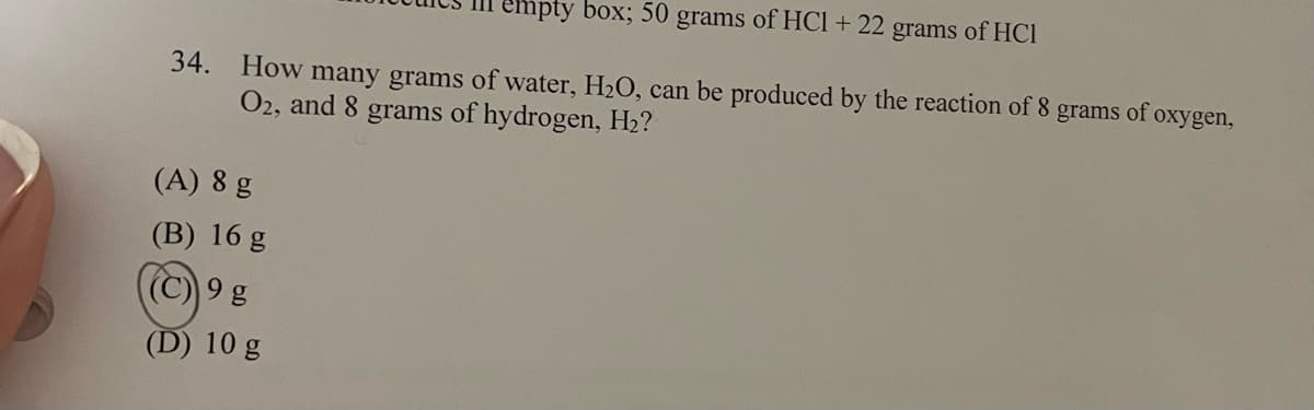 empty box; 50 grams of HCI + 22 grams of HCl
34. How many grams of water, H2O, can be produced by the reaction of 8 grams of
O2, and 8 grams of hydrogen, H2?
охygen,
(A) 8 g
(B) 16 g
((C) 9 g
(D) 10 g

