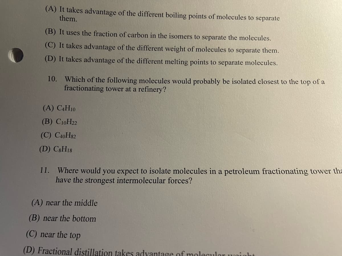 (A) It takes advantage of the different boiling points of molecules to separate
them.
(B) It uses the fraction of carbon in the isomers to separate the molecules.
(C) It takes advantage of the different weight of molecules to separate them.
(D) It takes advantage of the different melting points to separate molecules.
10. Which of the following molecules would probably be isolated closest to the top of a
fractionating tower at a refinery?
(A) C4H10
(B) C10H22
(С) СоН82
(D) C8H18
11.
Where would you expect to isolate molecules in a petroleum fractionating tower tha
have the strongest intermolecular forces?
(A) near the middle
(B) near the bottom
(C) near the top
(D) Fractional distillation takes advantage of molecular uunig
