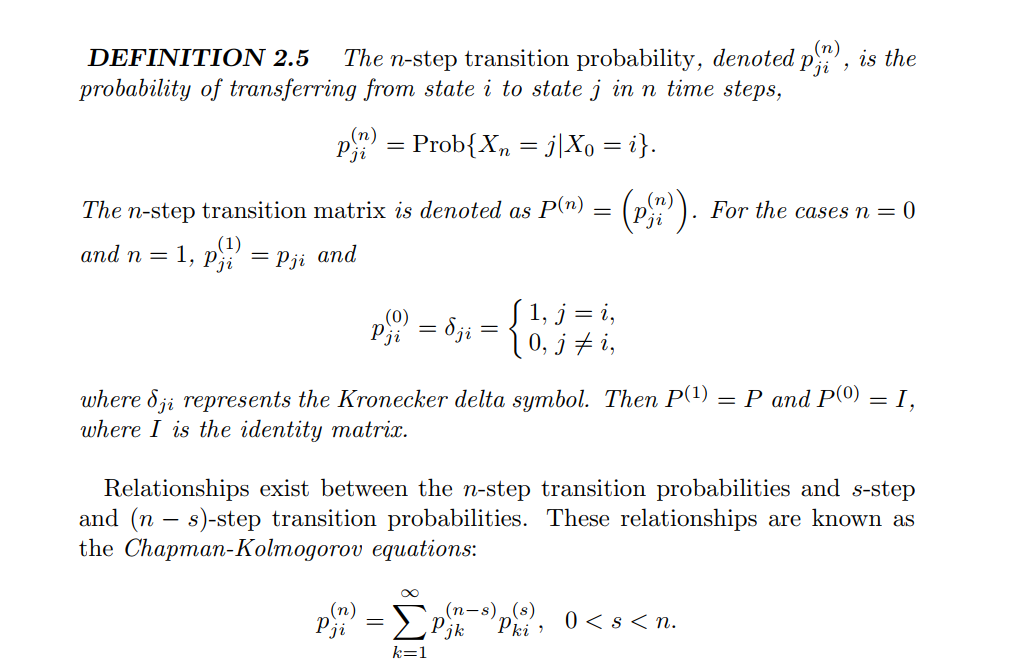 (n)
DEFINΙTION 2.5
probability of transferring from state i to state j in n time steps,
The n-step transition probability, denoted p', is the
p = Prob{X, = j\Xo = i}.
The n-step transition matrix is denoted as P(n)
(P). For the
cases n = ()
аnd n 3D 1, pi
(1)
= Pji and
(0)
Pji
1, j = i,
0, j + i,
=
where 8ji represents the Kronecker delta symbol. Then P(1)
where I is the identity matrix.
Р аnd P(0) — І,
Relationships exist between the n-step transition probabilities and s-step
and (n – s)-step transition probabilities. These relationships are known as
the Chapman-Kolmogorov equations:
(n)
Pji
(п-s) (s)
jk
Pki
0 < s < n.
k=1
