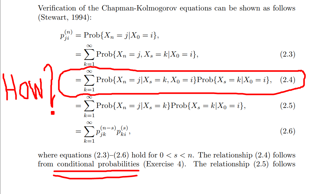Verification of the Chapman-Kolmogorov equations can be shown as follows
(Stewart, 1994):
P = Prob{X, = j|Xo = i},
Pji
Prob{Xn = j, X, = k|Xo = i},
(2.3)
How
Prob{X, = j|X, = k, Xo = i}Prob{X, = k|Xo = i}, (2.4)
k=1
Prob{X, = j|X, = k}Prob{X, = k|Xo = i},
(2.5)
k=1
(п-s) (s)
jk
(2.6)
k=1
where equations (2.3)-(2.6) hold for 0 <s < n. The relationship (2.4) follows
from conditional probabilities (Exercise 4). The relationship (2.5) follows
